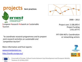 projects best practices 
European Research Network on Sustainable 
Tourism 
2008 – 2012 
Project cost: 2.106.695 € 
Project funding 
“to coordinate research programmes and to prepare 
joint research activities on sustainable and 
competitive tourism” 
More information and final reports: 
Crossroads of Europe: Cultural routes between local development and European Identity 
Toulouse 15-18 May 2013 
1.911.677 € 
FP7-ERA-NETs: Coordination 
or networking actions 
www.ernestproject.eu 
http://cordis.europa.eu/ 
 