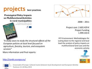 projects best practices 
2008 – 2011 
Project cost: 2.603.429 € 
Project funding 
“6 study cases to study the structural effects of the 
European policies at local level focused on 
agriculture, forestry, tourism, and ecosystem 
services” 
More information and final reports: 
Crossroads of Europe: Cultural routes between local development and European Identity 
Toulouse 15-18 May 2013 
1.999.333 € 
FP7-Environment: Methodologies for 
scaling down to the regional and local 
level the analysis of policy impacts on 
multifunctional land uses and the 
economic activity 
http://cordis.europa.eu/ 
 