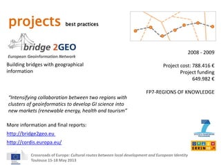 projects best practices 
Building bridges with geographical 
information 
2008 - 2009 
Project cost: 788.416 € 
Project funding 
“Intensifying collaboration between two regions with 
clusters of geoinformatics to develop GI science into 
new markets (renewable energy, health and tourism” 
More information and final reports: 
Crossroads of Europe: Cultural routes between local development and European Identity 
Toulouse 15-18 May 2013 
649.982 € 
FP7-REGIONS OF KNOWLEDGE 
http://bridge2geo.eu 
http://cordis.europa.eu/ 
 