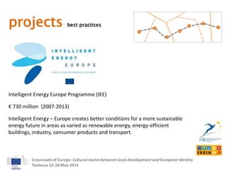 projects best practices 
Intelligent Energy Europe Programme (IEE) 
€ 730 million (2007-2013) 
Intelligent Energy – Europe creates better conditions for a more sustainable 
energy future in areas as varied as renewable energy, energy-efficient 
buildings, industry, consumer products and transport. 
Crossroads of Europe: Cultural routes between local development and European Identity 
Toulouse 15-18 May 2013 
 