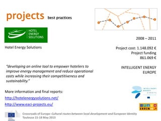 projects best practices 
Hotel Energy Solutions 
2008 – 2011 
Project cost: 1.148.092 € 
Project funding 
“developing an online tool to empower hoteliers to 
improve energy management and reduce operational 
costs while increasing their competitiveness and 
sustainability.” 
More information and final reports: 
Crossroads of Europe: Cultural routes between local development and European Identity 
Toulouse 15-18 May 2013 
861.069 € 
INTELLIGENT ENERGY 
EUROPE 
http://hotelenergysolutions.net/ 
http://www.eaci-projects.eu/ 
 
