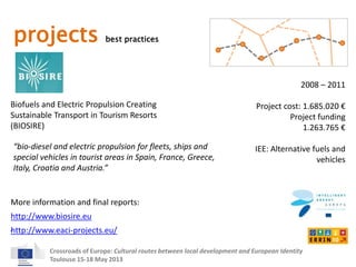 projects best practices 
Biofuels and Electric Propulsion Creating 
Sustainable Transport in Tourism Resorts 
(BIOSIRE) 
2008 – 2011 
Project cost: 1.685.020 € 
Project funding 
“bio-diesel and electric propulsion for fleets, ships and 
special vehicles in tourist areas in Spain, France, Greece, 
Italy, Croatia and Austria.” 
More information and final reports: 
Crossroads of Europe: Cultural routes between local development and European Identity 
Toulouse 15-18 May 2013 
1.263.765 € 
IEE: Alternative fuels and 
vehicles 
http://www.biosire.eu 
http://www.eaci-projects.eu/ 
 
