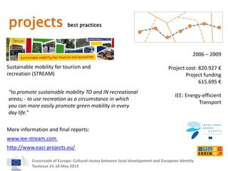 projects best practices 
Sustainable mobility for tourism and 
recreation (STREAM) 
2006 – 2009 
Project cost: 820.927 € 
Project funding 
“to promote sustainable mobility TO and IN recreational 
areas; - to use recreation as a circumstance in which 
you can more easily promote green mobility in every 
day life.” 
More information and final reports: 
Crossroads of Europe: Cultural routes between local development and European Identity 
Toulouse 15-18 May 2013 
615.695 € 
IEE: Energy-efficient 
Transport 
www.iee-stream.com 
http://www.eaci-projects.eu/ 
 