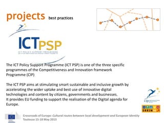 projects best practices 
The ICT Policy Support Programme (ICT PSP) is one of the three specific 
programmes of the Competitiveness and Innovation framework 
Programme (CIP) 
The ICT PSP aims at stimulating smart sustainable and inclusive growth by 
accelerating the wider uptake and best use of innovative digital 
technologies and content by citizens, governments and businesses. 
It provides EU funding to support the realisation of the Digital agenda for 
Europe. 
Crossroads of Europe: Cultural routes between local development and European Identity 
Toulouse 15-18 May 2013 
 