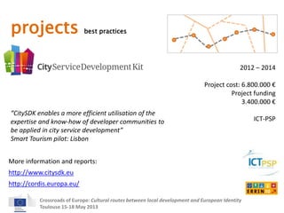 projects best practices 
2012 – 2014 
Project cost: 6.800.000 € 
Project funding 
“CitySDK enables a more efficient utilisation of the 
expertise and know-how of developer communities to 
be applied in city service development” 
Smart Tourism pilot: Lisbon 
More information and reports: 
Crossroads of Europe: Cultural routes between local development and European Identity 
Toulouse 15-18 May 2013 
3.400.000 € 
ICT-PSP 
http://www.citysdk.eu 
http://cordis.europa.eu/ 
 