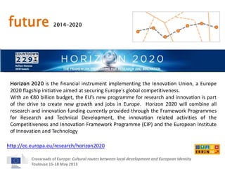 future 2014-2020 
Horizon 2020 is the financial instrument implementing the Innovation Union, a Europe 
2020 flagship initiative aimed at securing Europe's global competitiveness. 
With an €80 billion budget, the EU’s new programme for research and innovation is part 
of the drive to create new growth and jobs in Europe. Horizon 2020 will combine all 
research and innovation funding currently provided through the Framework Programmes 
for Research and Technical Development, the innovation related activities of the 
Competitiveness and Innovation Framework Programme (CIP) and the European Institute 
of Innovation and Technology 
http://ec.europa.eu/research/horizon2020 
Crossroads of Europe: Cultural routes between local development and European Identity 
Toulouse 15-18 May 2013 
 