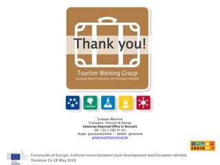 Thank you! 
Gustavo Martinié 
Transport, Tourism & Energy 
Valencian Regional Office in Brussels 
Dir +32 2 282 41 62 
skype: gustavomartinie // twitter: gmartinie 
gmartinie@delcomval.be 
Crossroads of Europe: Cultural routes between local development and European Identity 
Toulouse 15-18 May 2013 
 