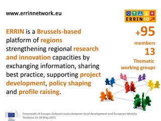 www.errinnetwork.eu 
ERRIN is a Brussels-based 
platform of regions 
strengthening regional research 
and innovation capacities by 
exchanging information, sharing 
best practice, supporting project 
development, policy shaping 
and profile raising. 
+95 
members 
13 
Thematic 
working groups 
Crossroads of Europe: Cultural routes between local development and European Identity 
Toulouse 15-18 May 2013 
 