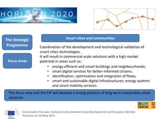 Smart cities and communities 
Coordination of the development and technological validation of 
smart cities technologies. 
It will result in commercial-scale solutions with a high market 
potential in areas such as: 
• energy efficient and smart buildings and neighbourhoods; 
• smart digital services for better-informed citizens; 
• identification, optimisation and integration of flows; 
• smart and sustainable digital infrastructures; energy systems 
and smart mobility services. 
The Strategic 
Programme 
Focus areas 
This focus area and the EIP will develop a strong pipeline of long-term sustainable urban 
solutions 
Crossroads of Europe: Cultural routes between local development and European Identity 
Toulouse 15-18 May 2013 
 