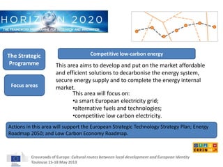 Competitive low-carbon energy 
This area aims to develop and put on the market affordable 
and efficient solutions to decarbonise the energy system, 
secure energy supply and to complete the energy internal 
market. 
This area will focus on: 
•a smart European electricity grid; 
•alternative fuels and technologies; 
•competitive low carbon electricity. 
The Strategic 
Programme 
Focus areas 
Actions in this area will support the European Strategic Technology Strategy Plan; Energy 
Roadmap 2050; and Low Carbon Economy Roadmap. 
Crossroads of Europe: Cultural routes between local development and European Identity 
Toulouse 15-18 May 2013 
 