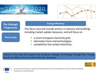 Energy Efficiency 
This focus area will include actions in industry and buildings 
including market uptake measures, and will focus on 
• a smart European electricity grid; 
• alternative fuels and technologies; 
• competitive low carbon electricity. 
The Strategic 
Programme 
Focus areas 
Crossroads of Europe: Cultural routes between local development and European Identity 
Toulouse 15-18 May 2013 
. 
Actions in this area will support the European Strategic Technology Strategy Plan; Energy 
Roadmap 2050; and Low Carbon Economy Roadmap 
 