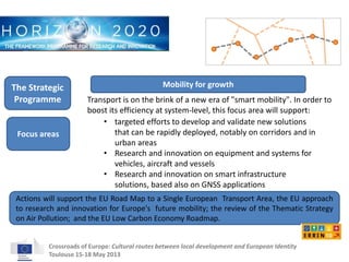 Mobility for growth 
Transport is on the brink of a new era of "smart mobility". In order to 
boost its efficiency at system-level, this focus area will support: 
• targeted efforts to develop and validate new solutions 
that can be rapidly deployed, notably on corridors and in 
urban areas 
• Research and innovation on equipment and systems for 
vehicles, aircraft and vessels 
• Research and innovation on smart infrastructure 
solutions, based also on GNSS applications 
The Strategic 
Programme 
Focus areas 
Actions will support the EU Road Map to a Single European Transport Area, the EU approach 
to research and innovation for Europe's future mobility; the review of the Thematic Strategy 
on Air Pollution; and the EU Low Carbon Economy Roadmap. 
Crossroads of Europe: Cultural routes between local development and European Identity 
Toulouse 15-18 May 2013 
 