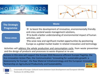 Waste 
 to boost the development of innovative, environmentally friendly 
and cross-sectoral waste management solutions, 
 to build a better understanding of environmental impact of human 
activities, and 
to seize new and significant market opportunities by positioning 
Europe as a global market leader in related innovation and technology 
The Strategic 
Programme 
Focus areas 
Activities will address the whole production and consumption cycle, from waste prevention 
and the design of products and processes to waste disposal or re-use. 
Actions in this area will support the Europe 2020 Resource-efficient Europe Flagship, the 
Eco-innovation Action Plan, the Communication 'Innovating for sustainable growth: a 
bioeconomy for Europe', the Raw Material Initiativestrategy and the European Innovation 
Partnership on Agricultural Productivity and Sustainability. 
Crossroads of Europe: Cultural routes between local development and European Identity 
Toulouse 15-18 May 2013 
 
