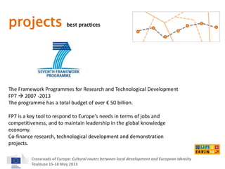 projects best practices 
The Framework Programmes for Research and Technological Development 
FP7  2007 -2013 
The programme has a total budget of over € 50 billion. 
FP7 is a key tool to respond to Europe's needs in terms of jobs and 
competitiveness, and to maintain leadership in the global knowledge 
economy. 
Co-finance research, technological development and demonstration 
projects. 
Crossroads of Europe: Cultural routes between local development and European Identity 
Toulouse 15-18 May 2013 
 