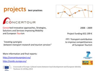 projects best practices 
Concerted Innovative approaches, Strategies, 
Solutions and Services Improving Mobility 
and European Tourism 
2008 – 2009 
Project funding 652.199 € 
FP7: Transport contribution 
to improve competitiveness 
of European Tourism 
“creating synergies 
between transport research and tourism services” 
More information and final reports: 
http://concertourproject.eu/ 
http://cordis.europa.eu/ 
Crossroads of Europe: Cultural routes between local development and European Identity 
Toulouse 15-18 May 2013 
 
