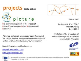 projects best practices 
p i c t u r e 
Pro-active management of the Impact of 
Cultural Tourism upon Urban Resources and 
Economies 
2004 – 2007 
Project cost: 1.747.384 € 
Project funding 
“develop a strategic urban governance framework 
for the sustainable management of cultural tourism 
within small and medium-sized European cities” 
More information and final reports: 
Crossroads of Europe: Cultural routes between local development and European Identity 
Toulouse 15-18 May 2013 
1.499.219 € 
FP6-Policies: The protection of 
cultural heritage and associated 
conservation strategies 
www.picture-project.com 
http://cordis.europa.eu/ 
 