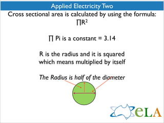 Applied Electricity Two
Cross sectional area is calculated by using the formula:
                          ∏R  2



               ∏ Pi is a constant = 3.14

           R is the radius and it is squared
           which means multiplied by itself

           The Radius is half of the diameter
 