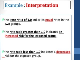 : Interpretation
the rate ratio of 1.0 indicates equal rates in the
two groups,
the rate ratio greater than 1.0 indicates an
increased risk for the exposed group ,
the rate ratio less than 1.0 indicates a decreased
risk for the exposed group.
 