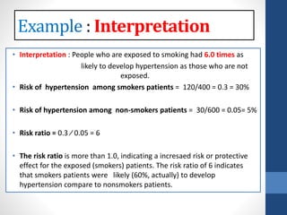 • Interpretation : People who are exposed to smoking had 6.0 times as
likely to develop hypertension as those who are not
exposed.
• Risk of hypertension among smokers patients = 120/400 = 0.3 = 30%
• Risk of hypertension among non-smokers patients = 30/600 = 0.05= 5%
• Risk ratio = 0.3 ⁄ 0.05 = 6
• The risk ratio is more than 1.0, indicating a incresaed risk or protective
effect for the exposed (smokers) patients. The risk ratio of 6 indicates
that smokers patients were likely (60%, actually) to develop
hypertension compare to nonsmokers patients.
: Interpretation
 