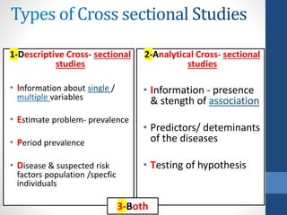 1-Descriptive Cross- sectional
studies
• Information about /
variables
• Estimate problem- prevalence
• Period prevalence
• Disease & suspected risk
factors population /specfic
individuals
2-Analytical Cross- sectional
studies
• Information - presence
& stength of
• Predictors/ deteminants
of the diseases
• Testing of hypothesis
3-Both
 