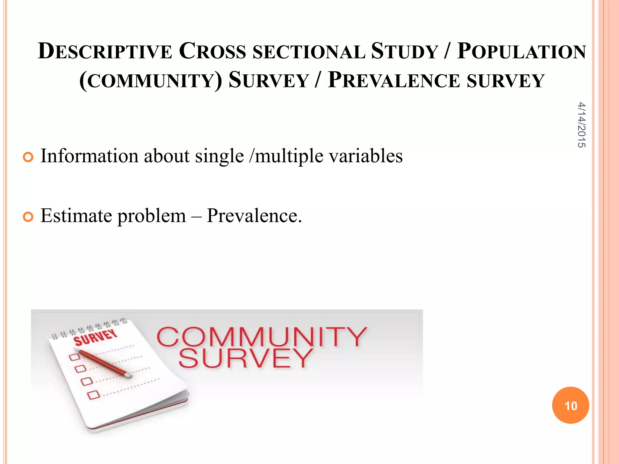 DESCRIPTIVE CROSS SECTIONAL STUDY / POPULATION
(COMMUNITY) SURVEY / PREVALENCE SURVEY
 Information about single /multiple variables
 Estimate problem – Prevalence.
10
4/14/2015
 