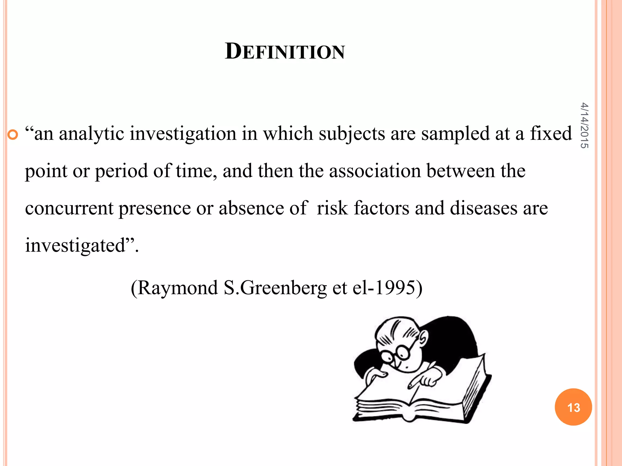 DEFINITION
 “an analytic investigation in which subjects are sampled at a fixed
point or period of time, and then the association between the
concurrent presence or absence of risk factors and diseases are
investigated”.
(Raymond S.Greenberg et el-1995)
13
4/14/2015
 