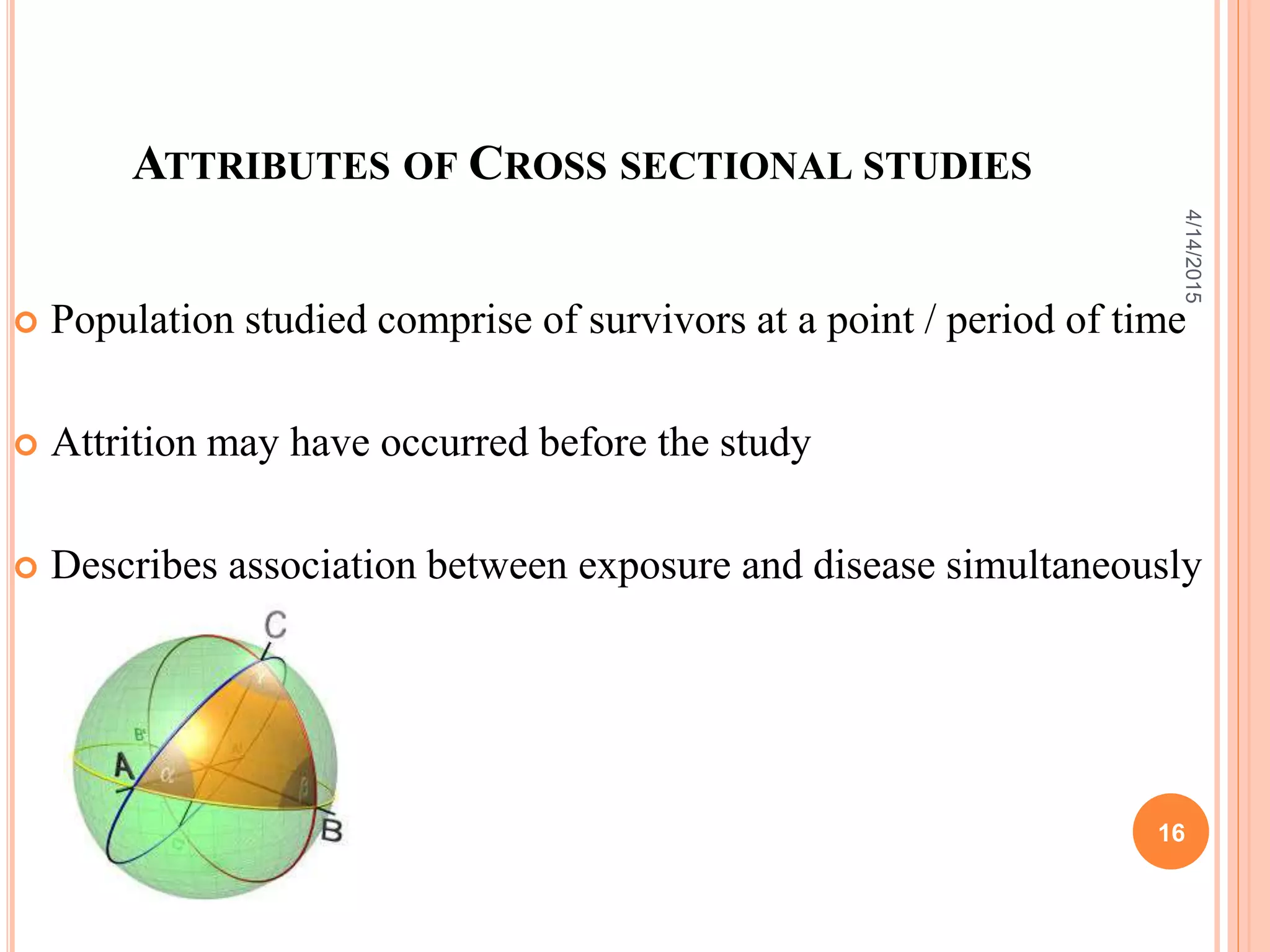 ATTRIBUTES OF CROSS SECTIONAL STUDIES
 Population studied comprise of survivors at a point / period of time
 Attrition may have occurred before the study
 Describes association between exposure and disease simultaneously
16
4/14/2015
 