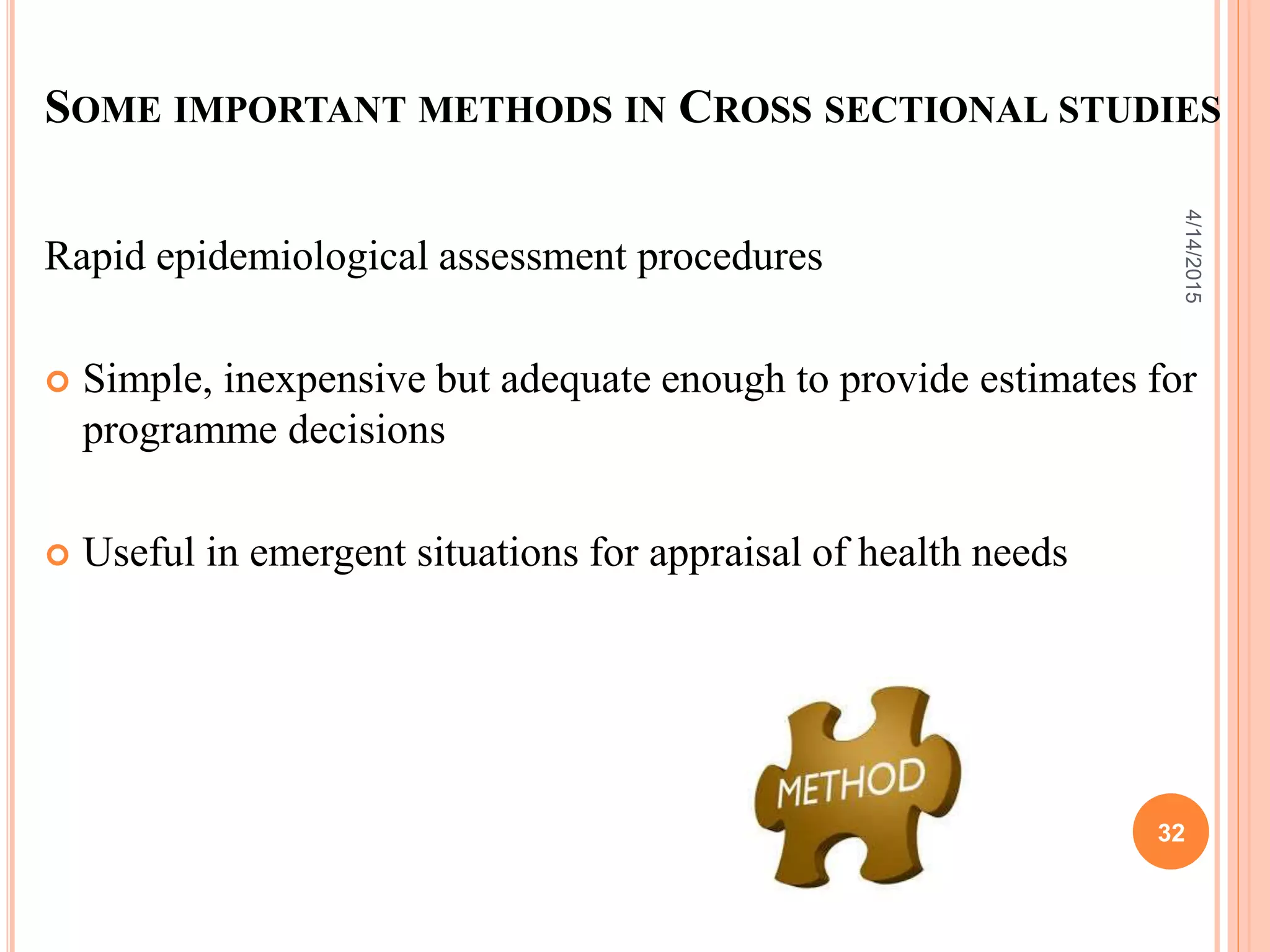 SOME IMPORTANT METHODS IN CROSS SECTIONAL STUDIES
Rapid epidemiological assessment procedures
 Simple, inexpensive but adequate enough to provide estimates for
programme decisions
 Useful in emergent situations for appraisal of health needs
32
4/14/2015
 