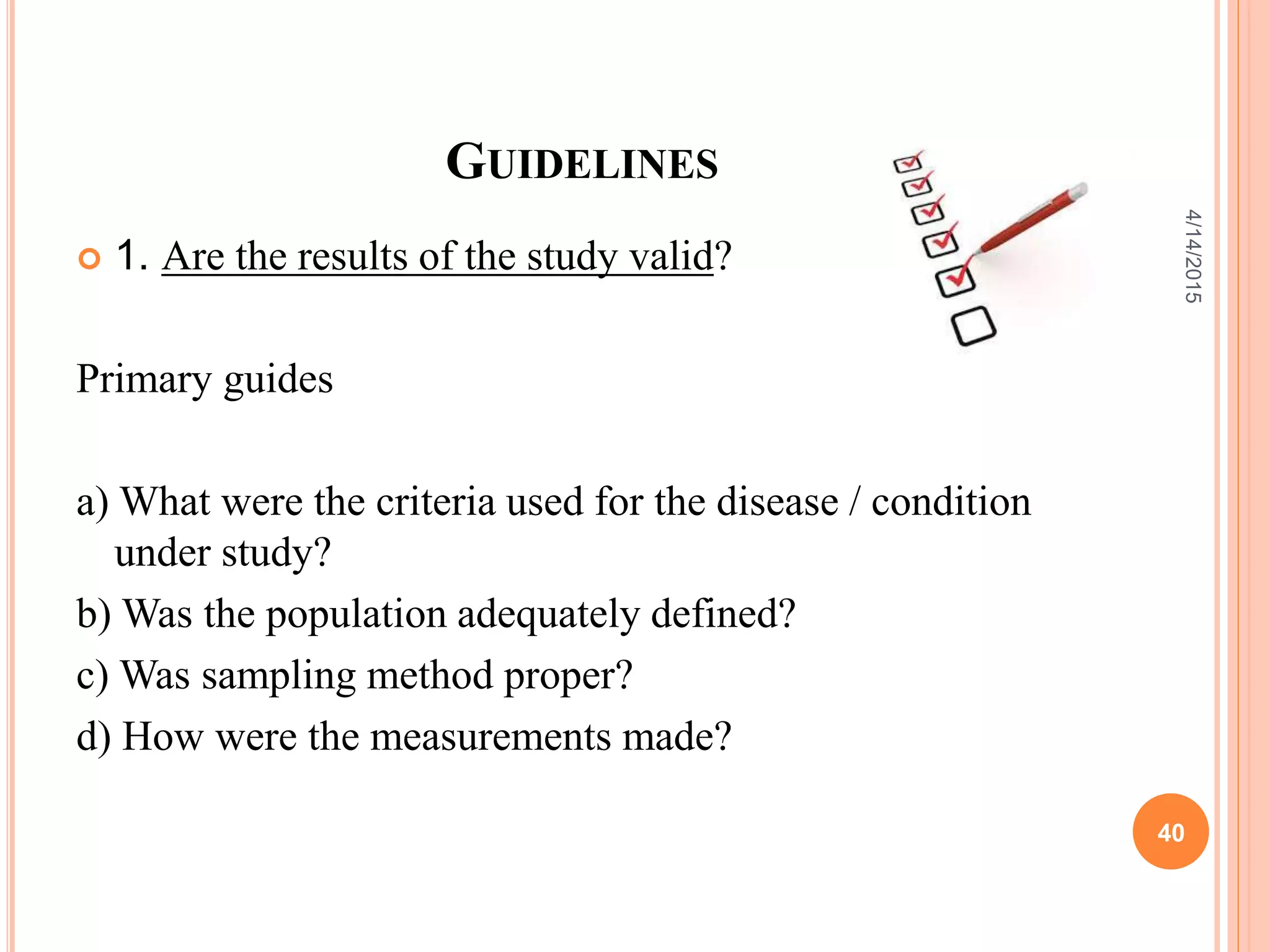 GUIDELINES
 1. Are the results of the study valid?
Primary guides
a) What were the criteria used for the disease / condition
under study?
b) Was the population adequately defined?
c) Was sampling method proper?
d) How were the measurements made?
40
4/14/2015
 