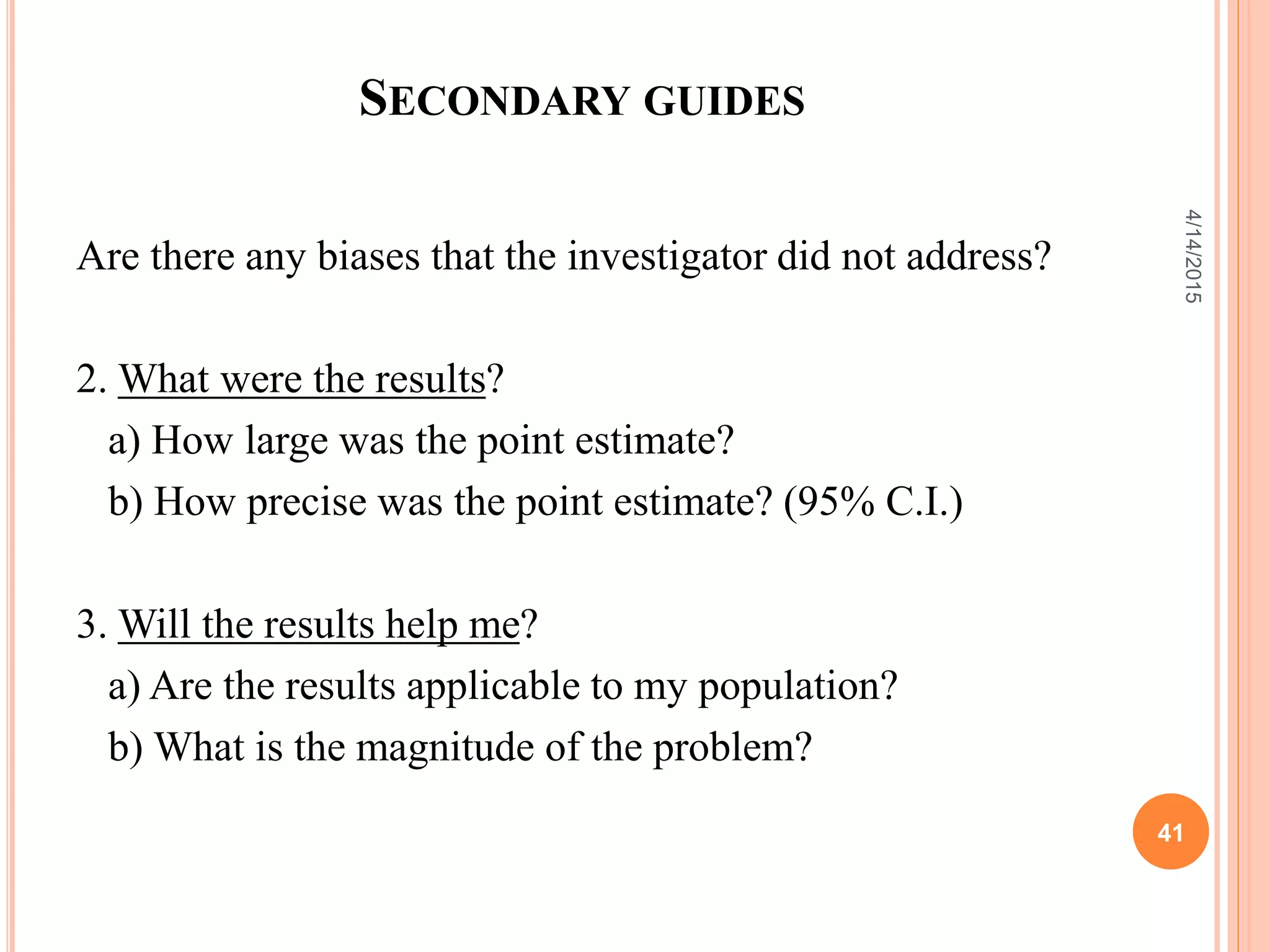 SECONDARY GUIDES
Are there any biases that the investigator did not address?
2. What were the results?
a) How large was the point estimate?
b) How precise was the point estimate? (95% C.I.)
3. Will the results help me?
a) Are the results applicable to my population?
b) What is the magnitude of the problem?
41
4/14/2015
 