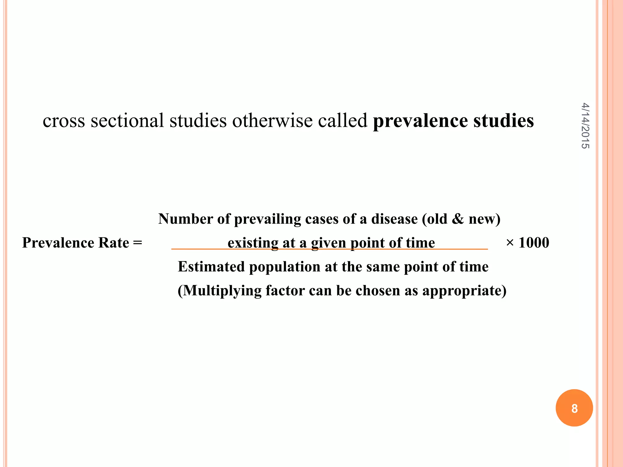 cross sectional studies otherwise called prevalence studies
Number of prevailing cases of a disease (old & new)
Prevalence Rate = existing at a given point of time × 1000
Estimated population at the same point of time
(Multiplying factor can be chosen as appropriate)
8
4/14/2015
 