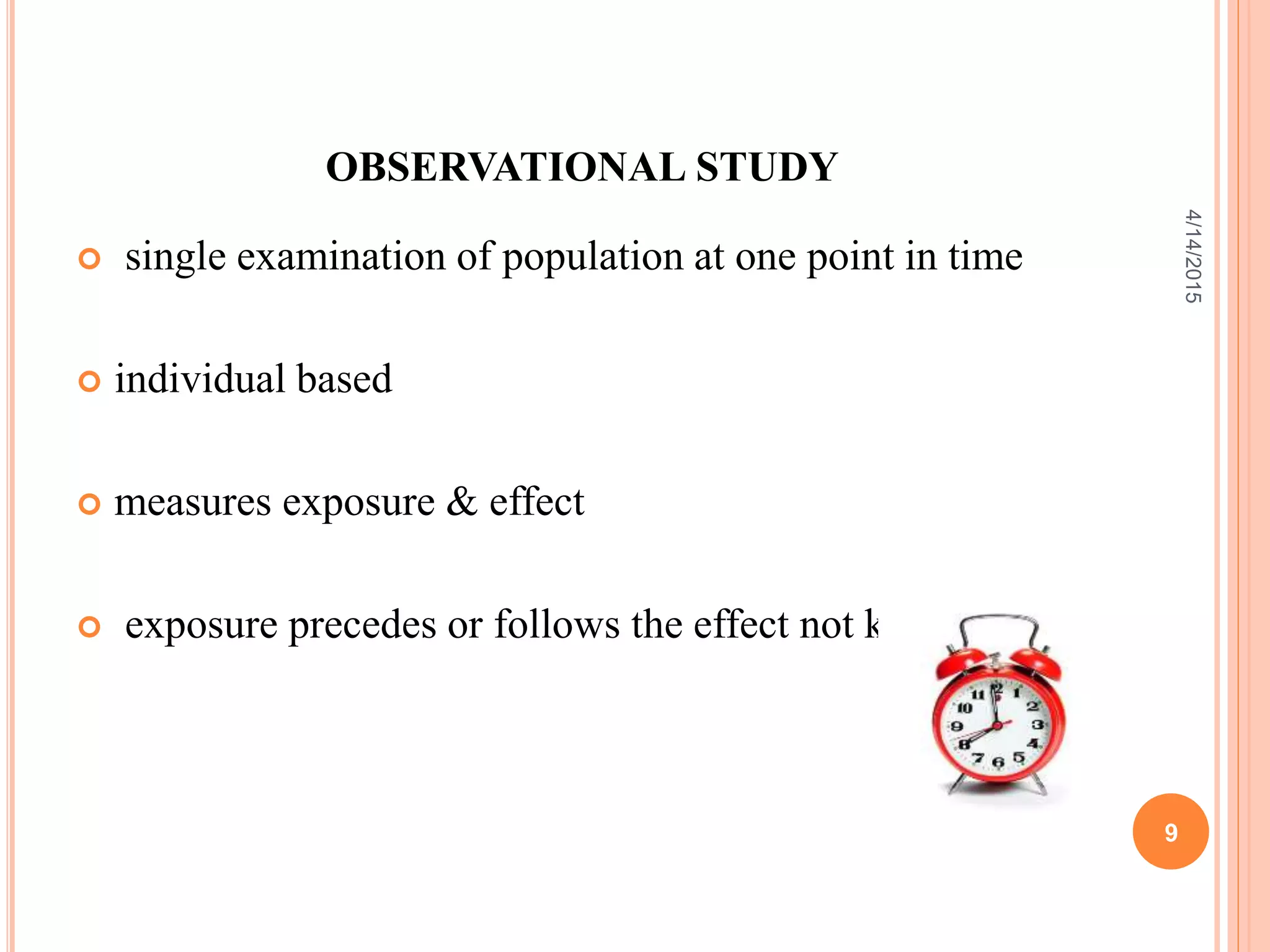 OBSERVATIONAL STUDY
 single examination of population at one point in time
 individual based
 measures exposure & effect
 exposure precedes or follows the effect not known
9
4/14/2015
 