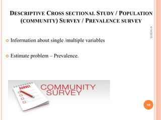 DESCRIPTIVE CROSS SECTIONAL STUDY / POPULATION
(COMMUNITY) SURVEY / PREVALENCE SURVEY
 Information about single /multiple variables
 Estimate problem – Prevalence.
10
4/14/2015
 