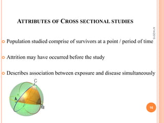 ATTRIBUTES OF CROSS SECTIONAL STUDIES
 Population studied comprise of survivors at a point / period of time
 Attrition may have occurred before the study
 Describes association between exposure and disease simultaneously
16
4/14/2015
 