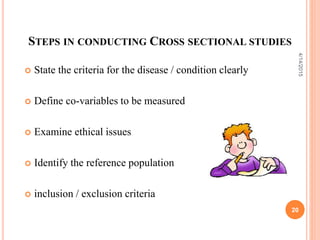 STEPS IN CONDUCTING CROSS SECTIONAL STUDIES
 State the criteria for the disease / condition clearly
 Define co-variables to be measured
 Examine ethical issues
 Identify the reference population
 inclusion / exclusion criteria
20
4/14/2015
 