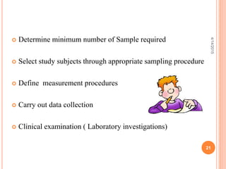  Determine minimum number of Sample required
 Select study subjects through appropriate sampling procedure
 Define measurement procedures
 Carry out data collection
 Clinical examination ( Laboratory investigations)
21
4/14/2015
 