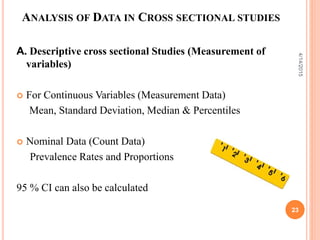 ANALYSIS OF DATA IN CROSS SECTIONAL STUDIES
A. Descriptive cross sectional Studies (Measurement of
variables)
 For Continuous Variables (Measurement Data)
Mean, Standard Deviation, Median & Percentiles
 Nominal Data (Count Data)
Prevalence Rates and Proportions
95 % CI can also be calculated
23
4/14/2015
 