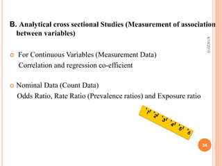B. Analytical cross sectional Studies (Measurement of association
between variables)
 For Continuous Variables (Measurement Data)
Correlation and regression co-efficient
 Nominal Data (Count Data)
Odds Ratio, Rate Ratio (Prevalence ratios) and Exposure ratio
24
4/14/2015
 