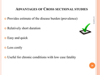 ADVANTAGES OF CROSS SECTIONAL STUDIES
 Provides estimate of the disease burden (prevalence)
 Relatively short duration
 Easy and quick
 Less costly
 Useful for chronic conditions with low case fatality
28
4/14/2015
 