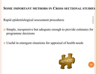 SOME IMPORTANT METHODS IN CROSS SECTIONAL STUDIES
Rapid epidemiological assessment procedures
 Simple, inexpensive but adequate enough to provide estimates for
programme decisions
 Useful in emergent situations for appraisal of health needs
32
4/14/2015
 