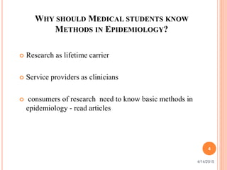 WHY SHOULD MEDICAL STUDENTS KNOW
METHODS IN EPIDEMIOLOGY?
 Research as lifetime carrier
 Service providers as clinicians
 consumers of research need to know basic methods in
epidemiology - read articles
4
4/14/2015
 