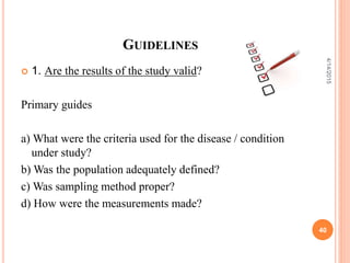 GUIDELINES
 1. Are the results of the study valid?
Primary guides
a) What were the criteria used for the disease / condition
under study?
b) Was the population adequately defined?
c) Was sampling method proper?
d) How were the measurements made?
40
4/14/2015
 