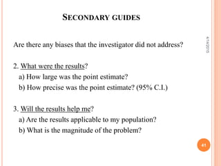 SECONDARY GUIDES
Are there any biases that the investigator did not address?
2. What were the results?
a) How large was the point estimate?
b) How precise was the point estimate? (95% C.I.)
3. Will the results help me?
a) Are the results applicable to my population?
b) What is the magnitude of the problem?
41
4/14/2015
 