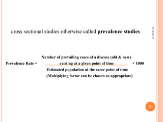 cross sectional studies otherwise called prevalence studies
Number of prevailing cases of a disease (old & new)
Prevalence Rate = existing at a given point of time × 1000
Estimated population at the same point of time
(Multiplying factor can be chosen as appropriate)
8
4/14/2015
 