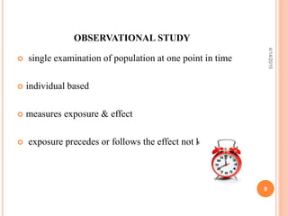 OBSERVATIONAL STUDY
 single examination of population at one point in time
 individual based
 measures exposure & effect
 exposure precedes or follows the effect not known
9
4/14/2015
 