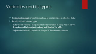 Variables and its types
 In statistical research, a variable is defined as an attribute of an object of study.
 Broadly divided into two types
1. Independent Variable :-Independent of other variables in study. Are of 2 types
Experimental independent variable and Subject Variable.
2. Dependent Variable:- Depends on changes of independent variables.
 