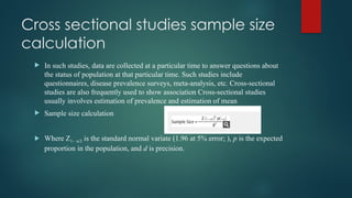 Cross sectional studies sample size
calculation
 In such studies, data are collected at a particular time to answer questions about
the status of population at that particular time. Such studies include
questionnaires, disease prevalence surveys, meta-analysis, etc. Cross-sectional
studies are also frequently used to show association Cross-sectional studies
usually involves estimation of prevalence and estimation of mean
 Sample size calculation
 Where Z1– α/2 is the standard normal variate (1.96 at 5% error; ), p is the expected
proportion in the population, and d is precision.
 