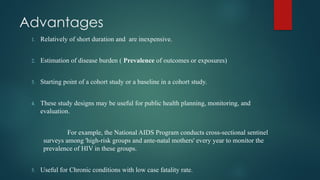 Advantages
1. Relatively of short duration and are inexpensive.
2. Estimation of disease burden ( Prevalence of outcomes or exposures)
3. Starting point of a cohort study or a baseline in a cohort study.
4. These study designs may be useful for public health planning, monitoring, and
evaluation.
For example, the National AIDS Program conducts cross-sectional sentinel
surveys among 'high-risk groups and ante-natal mothers' every year to monitor the
prevalence of HIV in these groups.
5. Useful for Chronic conditions with low case fatality rate.
 