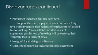 Disadvantages continued
 Prevalence-incidence bias also seen here.
Suppose there are emphysema cases due to smoking
have worse prognosis than patients of emphysema not caused
due to smoking. As a result the prevalent cases of
emphysema past history of smoking will be observed less
frequently than in incident cases.
 Not good for studying rare diseases
 Unable to measure the incidence (disease occurence)
 