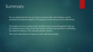 Summary
We can understand from the previously mentioned slides that incidence cant be
estimated and temporal sequence of the progress of the outcome cant be determined.
The results of a cross sectional study should be used to generate hypothesis that can
be evaluated using a study design that includes incident cases and allows establishing
the temporal sequence of the exposure and the outcome.
This can be done before moving on to more valid study designs.
 